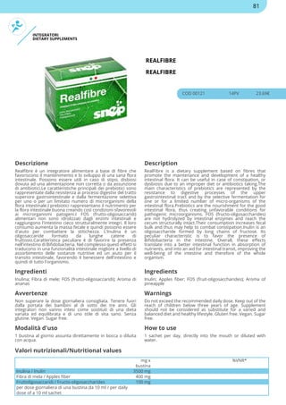 INTEGRATORI
DIETARY SUPPLEMENTS
REALFIBRE
REALFIBRE
COD 00121 14PV 23.69€
Descrizione Description
Realfibre è un integratore alimentare a base di fibre che
favoriscono il mantenimento e lo sviluppo di una sana flora
intestinale. Possono essere utili in caso di stipsi, disbiosi
dovuta ad una alimentazione non corretta o da assunzione
di antibiotici.Le caratteristiche principali dei prebiotici sono
rappresentate dalla resistenza ai processi digestivi del tratto
superiore gastrointestinale e dalla fermentazione selettiva
per uno o per un limitato numero di microrganismi della
flora intestinale.I prebiotici rappresentano il nutrimento per
la flora intestinale buona creando così condizioni sfavorevoli
ai microrganismi patogeni.I FOS (frutto-oligosaccaridi)
alimentari non sono idrolizzati dagli enzimi intestinali e
raggiungono l'intestino cieco strutturalmente integri. Il loro
consumo aumenta la massa fecale e quindi possono essere
d'aiuto per combattere la stitichezza. L'Inulina è un
oligosaccaride formato da lunghe catene di
fruttosio.Caratteristica peculiare è di favorire la presenza
nell'intestino di Bifidobacteria. Nel complesso questi effetti si
traducono in una funzionalità intestinale migliore a livello di
assorbimento delle sostanze nutritive ed un aiuto per il
transito intestinale, favorendo il benessere dell'intestino e
quindi di tutto l'organismo.
RealFibre is a dietary supplement based on fibres that
promote the maintenance and development of a healthy
intestinal flora. It can be useful in case of constipation, or
dysbiosis due to an improper diet or antibiotics taking.The
main characteristics of prebiotics are represented by the
resistance to digestive processes of the upper
gastrointestinal tract and by the selective fermentation for
one or for a limited number of micro-organisms of the
intestinal flora.Prebiotics are the nourishment for the good
intestinal flora, thus creating unfavorable conditions for
pathogenic microorganisms. FOS (fructo-oligosaccharides)
are not hydrolyzed by intestinal enzymes and reach the
cecum structurally intact.Their consumption increases fecal
bulk and thus may help to combat constipation.Inulin is an
oligosaccharide formed by long chains of fructose. Its
peculiar characteristic is to favor the presence of
Bifidobacteria in the intestine. Overall, these effects
translate into a better intestinal function in absorption of
nutrients, and into an aid for intestinal transit, improving the
well-being of the intestine and therefore of the whole
organism.
Ingredienti Ingredients
Inulina; Fibra di mele; FOS (frutto-oligosaccaridi); Aroma di
ananas
Inulin; Apples fiber; FOS (fruit-oligosaccharides); Aroma of
pineapple
Avvertenze Warnings
Non superare la dose giornaliera consigliata. Tenere fuori
dalla portata dei bambini al di sotto dei tre anni. Gli
integratori non vanno intesi come sostituti di una dieta
variata ed equilibrata e di uno stile di vita sano. Senza
glutine. Vegan. Sugar free.
Do not exceed the recommended daily dose. Keep out of the
reach of children below three years of age. Supplement
should not be considered as substitute for a varied and
balanced diet and healthy lifestyle. Gluten free. Vegan. Sugar
free.
Modalità d'uso How to use
1 bustina al giorno assunta direttamente in bocca o diluita
con acqua.
1 sachet per day, directly into the mouth or diluted with
water.
mg x
bustina
%VNR*
Inulina / Inulin 3500 mg
Fibra di mela / Apples fiber 400 mg
Fruttoligosaccaridi / Fructo-oligosaccharides 100 mg
per dose giornaliera di una bustina da 10 ml / per daily
dose of a 10 ml sachet
Valori nutrizionali/Nutritional values
81
 