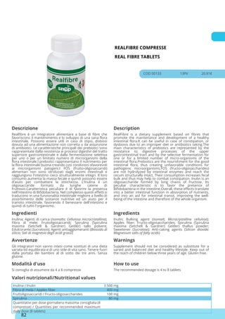 REALFIBRE COMPRESSE
REAL FIBRE TABLETS
COD 00133 13PV 20.91€
Descrizione Description
Realfibre è un integratore alimentare a base di fibre che
favoriscono il mantenimento e lo sviluppo di una sana flora
intestinale. Possono essere utili in caso di stipsi, disbiosi
dovuta ad una alimentazione non corretta o da assunzione
di antibiotici. Le caratteristiche principali dei prebiotici sono
rappresentate dalla resistenza ai processi digestivi del tratto
superiore gastrointestinale e dalla fermentazione selettiva
per uno o per un limitato numero di microrganismi della
flora intestinale.I prebiotici rappresentano il nutrimento per
la flora intestinale buona creando così condizioni sfavorevoli
ai microrganismi patogeni.I FOS (frutto-oligosaccaridi)
alimentari non sono idrolizzati dagli enzimi intestinali e
raggiungono l'intestino cieco strutturalmente integri. Il loro
consumo aumenta la massa fecale e quindi possono essere
d'aiuto per combattere la stitichezza. L'Inulina è un
oligosaccaride formato da lunghe catene di
fruttosio.Caratteristica peculiare è di favorire la presenza
nell'intestino di Bifidobacteria. Nel complesso questi effetti si
traducono in una funzionalità intestinale migliore a livello di
assorbimento delle sostanze nutritive ed un aiuto per il
transito intestinale, favorendo il benessere dell'intestino e
quindi di tutto l'organismo.
RealFibre is a dietary supplement based on fibres that
promote the maintenance and development of a healthy
intestinal flora.It can be useful in case of constipation, or
dysbiosis due to an improper diet or antibiotics taking.The
main characteristics of prebiotics are represented by the
resistance to digestive processes of the upper
gastrointestinal tract and by the selective fermentation for
one or for a limited number of micro-organisms of the
intestinal flora.Prebiotics are the nourishment for the good
intestinal flora, thus creating unfavorable conditions for
pathogenic microorganisms.FOS (fructo-oligosaccharides)
are not hydrolyzed by intestinal enzymes and reach the
cecum structurally intact. Their consumption increases fecal
bulk and thus may help to combat constipation. Inulin is an
oligosaccharide formed by long chains of fructose. Its
peculiar characteristic is to favor the presence of
Bifidobacteria in the intestine.Overall, these effects translate
into a better intestinal function in absorption of nutrients,
and into an aid for intestinal transit, improving the well-
being of the intestine and therefore of the whole organism.
Ingredienti Ingredients
Inulina; Agenti di carica (Isomalto; Cellulosa microcristallina);
Fibra di mele; Fruttoligosaccaridi; Spirulina (Spirulina
maxima (Setchell & Gardner) Geitler) tallo polvere;
Edulcorante (Sucralosio); Agenti antiagglomeranti (Biossido di
silicio; Sali di magnesio degli acidi grassi)
Inulin; Bulking agent (Isomalt; Microcrystalline cellulose);
Apples fiber; Fructo-oligosaccharides; Spirulina (Spirulina
maxima (Setchell & Gardner) Geitler) thallus powder;
Sweetener (Sucralose); Anti-caking agents (Silicon dioxide;
Magnesium salts of fatty acids)
Avvertenze Warnings
Gli integratori non vanno intesi come sostituti di una dieta
variata ed equilibrata e di uno stile di vita sano. Tenere fuori
dalla portata dei bambini al di sotto dei tre anni. Senza
glutine.
Supplement should not be considered as substitute for a
varied and balanced diet and healthy lifestyle. Keep out of
the reach of children below three years of age. Gluten free.
Modalità d'uso How to use
Si consiglia di assumere da 4 a 8 compresse The recommended dosage is 4 to 8 tablets
Inulina / Inulin 3.500 mg
Fibra di mela / Apples fiber 400 mg
Fruttoligosaccaridi / Fructo-oligosaccharides 100 mg
Spirulina 80 mg
Quantitativi per dose giornaliera massima consigliata (8
compresse) / Quantities per recommended maximum
daily dose (8 tablets)
Valori nutrizionali/Nutritional values
82
 