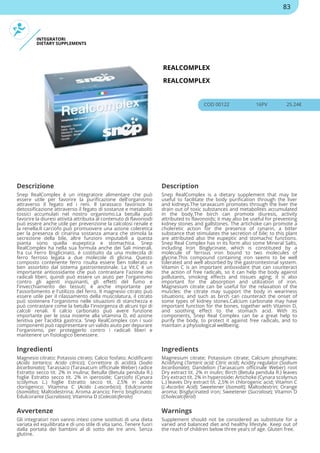 INTEGRATORI
DIETARY SUPPLEMENTS
REALCOMPLEX
REALCOMPLEX
COD 00122 16PV 25.24€
Descrizione Description
Snep RealComplex è un integratore alimentare che può
essere utile per favorire la purificazione dell'organismo
attraverso il fegato ed i reni. Il tarassaco favorisce la
detossificazione attraverso il fegato di sostanze e metaboliti
tossici accumulati nel nostro organismo.La betulla può
favorire la diuresi attività attribuita al contenuto di flavonoidi
può essere anche utile per prevenzione la calcolosi renale e
la renella.Il carciofo può promuovere una azione coleretica
per la presenza di cinarina sostanza amara che stimola la
secrezione della bile, altre funzioni imputabili a questa
pianta sono quella eupeptica e stomachica. Snep
RealComplex ha nella sua formula anche dei Sali minerali,
fra cui Ferro Bisglicinato, è costituito da una molecola di
ferro ferroso legata a due molecole di glicina. Questo
composto contenente ferro risulta essere ben tollerato e
ben assorbito dal sistema gastrointestinale. La Vit.C è un
importante antiossidante che può contrastare l'azione dei
radicali liberi, quindi può essere un aiuto per l'organismo
contro gli agenti inquinanti, gli effetti del fumo e
l'invecchiamento dei tessuti; è anche importante per
l'assorbimento e l'utilizzo del ferro. Il magnesio citrato può
essere utile per il rilassamento della muscolatura, il citrato
può sostenere l'organismo nelle situazioni di stanchezza e
può contrastare come la betulla l'insorgenza di alcuni tipi di
calcoli renali. Il calcio carbonato può avere funzione
importante per le ossa insieme alla vitamina D, ed azione
lenitiva per l'acidità gastrica. Snep RealComplex con i suoi
componenti può rappresentare un valido aiuto per depurare
l'organismo, per proteggerlo contro i radicali liberi e
mantenere un fisiologico benessere.
Snep RealComplex is a dietary supplement that may be
useful to facilitate the body purification through the liver
and kidneys.The taraxacum promotes through the liver the
drain out of toxic substances and metabolites accumulated
in the body.The birch can promote diuresis, activity
attributed to flavonoids; it may also be useful for preventing
kidney stones and gallstones. The artichoke can promote a
choleretic action for the presence of cynarin, a bitter
substance that stimulates the secretion of bile; to this plant
are attributed also the eupeptic and stomachic functions.
Snep Real Complex has in its form also some Mineral Salts,
including Iron Bisglycinate, which is constituted by a
molecule of ferrous iron bound to two molecules of
glycine.This compound containing iron seems to be well
tolerated and well absorbed by the gastrointestinal system.
Vitamin C is an important antioxidant that can counteract
the action of free radicals, so it can help the body against
pollutants, smoking effects and tissues aging; it is also
important for the absorption and utilization of iron.
Magnesium citrate can be useful for the relaxation of the
muscles: the citrate may support the body in weariness
situations, and such as birch can counteract the onset of
some types of kidney stones.Calcium carbonate may have
important function for the bones, together with Vitamin D,
and soothing effect to the stomach acid. With its
components, Snep Real Complex can be a great help to
purify the body, to protect it against free radicals, and to
maintain a physiological wellbeing.
Ingredienti Ingredients
Magnesio citrato; Potassio citrato; Calcio fosfato; Acidificanti
(Acido tartarico; Acido citrico); Correttore di acidità (Sodio
bicarbonato); Tarassaco (Taraxacum officinale Weber) radice
Estratto secco tit. 2% in inulina; Betulla (Betula pendula R.)
foglie Estratto secco tit. 2% in iperoside; Carciofo (Cynara
scolymus L.) foglie Estratto secco tit. 2,5% in acido
clorogenico; Vitamina C (Acido L-ascorbico); Edulcorante
(Isomalto); Maltodestrina; Aroma arancio; Ferro bisglicinato;
Edulcorante (Sucralosio); Vitamina D (Colecalciferolo)
Magnesium citrate; Potassium citrate; Calcium phosphate;
Acidifying (Tartaric acid; Citric acid); Acidity regulator (Sodium
bicarbonate); Dandelion (Taraxacum officinale Weber) root
Dry extract tit. 2% in inulin; Birch (Betula pendula R.) leaves
Dry extract tit. 2% in hyperoside; Artichoke (Cynara scolymus
L.) leaves Dry extract tit. 2,5% in chlorogenic acid; Vitamin C
(L-Ascorbic Acid); Sweetener (Isomalt); Maltodextrin; Orange
aroma; Bisglycinated iron; Sweetener (Sucralose); Vitamin D
(Cholecalciferol)
Avvertenze Warnings
Gli integratori non vanno intesi come sostituti di una dieta
variata ed equilibrata e di uno stile di vita sano. Tenere fuori
dalla portata dei bambini al di sotto dei tre anni. Senza
glutine.
Supplement should not be considered as substitute for a
varied and balanced diet and healthy lifestyle. Keep out of
the reach of children below three years of age. Gluten free.
83
 