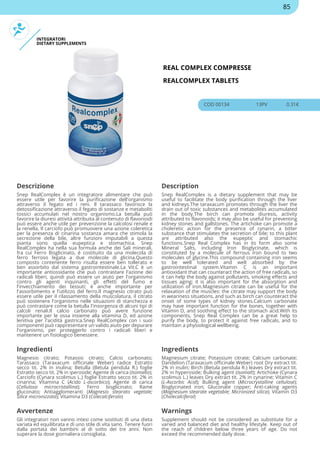 INTEGRATORI
DIETARY SUPPLEMENTS
REAL COMPLEX COMPRESSE
REALCOMPLEX TABLETS
COD 00134 13PV 0.31€
Descrizione Description
Snep RealComplex è un integratore alimentare che può
essere utile per favorire la purificazione dell'organismo
attraverso il fegato ed i reni. Il tarassaco favorisce la
detossificazione attraverso il fegato di sostanze e metaboliti
tossici accumulati nel nostro organismo.La betulla può
favorire la diuresi attività attribuita al contenuto di flavonoidi
può essere anche utile per prevenzione la calcolosi renale e
la renella. Il carciofo può promuovere una azione coleretica
per la presenza di cinarina sostanza amara che stimola la
secrezione della bile, altre funzioni imputabili a questa
pianta sono quella eupeptica e stomachica. Snep
RealComplex ha nella sua formula anche dei Sali minerali,
fra cui Ferro Bisglicinato, è costituito da una molecola di
ferro ferroso legata a due molecole di glicina.Questo
composto contenente ferro risulta essere ben tollerato e
ben assorbito dal sistema gastrointestinale.La Vit.C è un
importante antiossidante che può contrastare l'azione dei
radicali liberi, quindi può essere un aiuto per l'organismo
contro gli agenti inquinanti, gli effetti del fumo e
l'invecchiamento dei tessuti; è anche importante per
l'assorbimento e l'utilizzo del ferro.Il magnesio citrato può
essere utile per il rilassamento della muscolatura, il citrato
può sostenere l'organismo nelle situazioni di stanchezza e
può contrastare come la betulla l'insorgenza di alcuni tipi di
calcoli renali.Il calcio carbonato può avere funzione
importante per le ossa insieme alla vitamina D, ed azione
lenitiva per l'acidità gastrica.Snep RealComplex con i suoi
componenti può rappresentare un valido aiuto per depurare
l'organismo, per proteggerlo contro i radicali liberi e
mantenere un fisiologico benessere.
Snep RealComplex is a dietary supplement that may be
useful to facilitate the body purification through the liver
and kidneys.The taraxacum promotes through the liver the
drain out of toxic substances and metabolites accumulated
in the body.The birch can promote diuresis, activity
attributed to flavonoids; it may also be useful for preventing
kidney stones and gallstones. The artichoke can promote a
choleretic action for the presence of cynarin, a bitter
substance that stimulates the secretion of bile; to this plant
are attributed also the eupeptic and stomachic
functions.Snep Real Complex has in its form also some
Mineral Salts, including Iron Bisglycinate, which is
constituted by a molecule of ferrous iron bound to two
molecules of glycine.This compound containing iron seems
to be well tolerated and well absorbed by the
gastrointestinal system.Vitamin C is an important
antioxidant that can counteract the action of free radicals, so
it can help the body against pollutants, smoking effects and
tissues aging; it is also important for the absorption and
utilization of iron.Magnesium citrate can be useful for the
relaxation of the muscles: the citrate may support the body
in weariness situations, and such as birch can counteract the
onset of some types of kidney stones.Calcium carbonate
may have important function for the bones, together with
Vitamin D, and soothing effect to the stomach acid.With its
components, Snep Real Complex can be a great help to
purify the body, to protect it against free radicals, and to
maintain a physiological wellbeing.
Ingredienti Ingredients
Magnesio citrato; Potassio citrato; Calcio carbonato;
Tarassaco (Taraxacum officinale Weber) radice Estratto
secco tit. 2% in inulina; Betulla (Betula pendula R.) foglie
Estratto secco tit. 2% in iperoside; Agente di carica (Isomalto);
Carciofo (Cynara scolimus L.) foglie Estratto secco tit. 2% in
cinarina; Vitamina C (Acido L-ascorbico); Agente di carica
(Cellulosa microcristallina); Ferro bisglicinato; Rame
gluconato; Antiagglomeranti (Magnesio stearato vegetale;
Silice micronizzata); Vitamina D3 (Colecalciferolo)
Magnesium citrate; Potassium citrate; Calcium carbonate;
Dandelion (Taraxacum officinale Weber) root Dry extract tit.
2% in inulin; Birch (Betula pendula R.) leaves Dry extract tit.
2% in hyperoside; Bulking agent (Isomalt); Artichoke (Cynara
scolimus L.) leaves Dry extract tit. 2% in cynarine; Vitamin C
(L-Ascorbic Acid); Bulking agent (Microcrystalline cellulose);
Bisglycinated iron; Gluconate copper; Anti-caking agents
(Magnesium stearate vegetable; Micronized silica); Vitamin D3
(Cholecalciferol)
Avvertenze Warnings
Gli integratori non vanno intesi come sostituti di una dieta
variata ed equilibrata e di uno stile di vita sano. Tenere fuori
dalla portata dei bambini al di sotto dei tre anni. Non
superare la dose giornaliera consigliata.
Supplement should not be considered as substitute for a
varied and balanced diet and healthy lifestyle. Keep out of
the reach of children below three years of age. Do not
exceed the recommended daily dose.
85
 