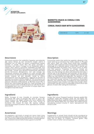 INTEGRATORI
DIETARY SUPPLEMENTS
BARRETTA SNACK AI CEREALI CON
GANODERMA
CEREAL SNACK BAR WITH GANODERMA
COD 00123 10PV 21.12€
Descrizione Description
Consumare spuntini che soddisfino l'appetito, permettendo
allo stesso tempo di non introdurre troppe calorie è
l'obiettivo con cui SNEP ha messo a disposizione queste
barrette ai cereali; Snack Plus dal gusto piacevole e
croccante, che hanno il pregio di un contenuto calorico
ridotto ( 96,5 calorie a porzione). CONTIENE GLUTINE. Può
contenere tracce di altra frutta a guscio e arachidi. Proprietà
dei Cereali: i cereali sono alimenti fondamentali nella dieta
perchè forniscono all'organismo, non solo energia ma
soprattutto sostanze che svolgono un ruolo centrale nella
prevenzione e nei disturbi dei vari organi del corpo.Mangiare
cereali, insieme ad altri alimenti, rende la nostra
alimentazione sana ed equilibrata. L'aggiunta di Estratto di
Ganoderma Lucidum (Reishi) titolato al 10% contribuisce ad
apportare al nostro organismo 200 mg a porzione di questo
prezioso elemento antiossidante. la Barretta Snack Plus è
ottima per interrompere gli spazi fra i pasti principali, può
aiutare a tenere sotto controllo la fame con solo 96,5 Kcal. E'
consigliabile bere uno o due bicchieri di acqua dopo aver
mangiato le barrette Snack.
Consuming snacks that satisfy the appetite, allowing at the
same time not to introduce too many calories is the goal
with which SNEP has made these cereal bars available;
Snack Plus with a pleasant and crunchy taste, which have the
advantage of a reduced calorie content (96.5 calories per
serving).CONTAINS GLUTEN.It may contain traces of other
nuts and peanuts. Properties of Cereals: cereals are
fundamental foods in the diet because they provide the
body, not only energy but above all substances that play a
central role in the prevention and disorders of the various
organs of the body.Eating cereals, together with other foods,
makes our diet healthy and balanced. The addition of 10%
titrated Ganoderma Lucidum (Reishi) extract helps to make
our body 200 mg per serving of this precious antioxidant
element. The Snack Plus Bar is excellent for interrupting the
spaces between main meals,it can helps keep hunger under
control with only 96.5 Kcal. It is advisable to drink one or two
glasses of water after eating the Snack bars.
Ingredienti Ingredients
Miele; Sciroppo di riso; Granella di nocciola; Sesamo
decorticato 8%; Semi di girasole 8%; Semi di zucca 7%;
Fiocchi d'avena 7%; Miglio soffiato 6%; Farro soffiato 6%;
Uvetta (Uvetta; Olio di girasole); Frutti rossi; Fiocchi di
frumento 5%; Fiocchi di mais 3%; Quinoa soffiato;
Ganoderma lucidum (Curtis) P. Karst. Sporophorum Estratto
secco 0,03%
Honey; Rice syrup; Chopped hazelnut; Sesame peeled 8%;
Sunflower seeds 8%; Pumpkin seeds 7%; Oat flakes 7%;
Millet blown 6%; Blown spelt 6%; Raisin (Raisin; Sunflower oil);
Red fruits; Wheat flakes 5%; Corn flakes 3%; Puffed quinoa;
Ganoderma lucidum (Curtis) P. Karst. Sporophorum Dry
extract 0.03%
Avvertenze Warnings
Gli integratori o gli Snack ai cereali non vanno intesi come
sostituti di una dieta variata, equilibrata e di un sano stile di
vita. Tenere fuori dalla portata dei bambini. Contiene glutine.
Può contenere tracce di altra frutta a guscio e arachidi.
Supplements or cereals Snack should not be considered as
substitute of a varied and balanced diet and healthy lifestyle.
Keep Out Of Reach Of Children. Contains gluten. May
contain traces of other nuts and peanuts.
87
 