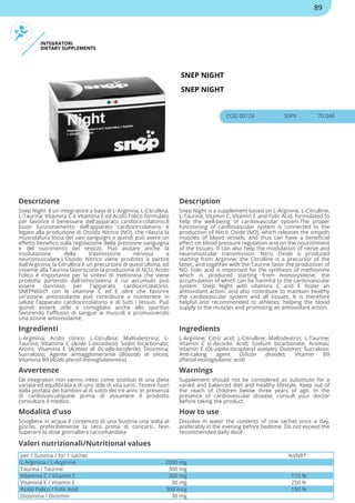 INTEGRATORI
DIETARY SUPPLEMENTS
SNEP NIGHT
SNEP NIGHT
COD 00124 50PV 70.04€
Descrizione Description
Snep Night è un integratore a base di L-Arginina, L-Citrullina,
L-Taurina, Vitamina C e Vitamina E ed Acido Folico formulato
per favorire il benessere dell'apparato cardiocircolatorio.Il
buon funzionamento dell'apparato cardiocircolatorio è
legato alla produzione di Ossido Nitrico (NO), che rilascia la
muscolatura liscia dei vasi sanguigni e quindi può avere un
effetto benefico sulla regolazione della pressione sanguigna
e del nutrimento dei tessuti. Può aiutare anche la
modulazione della trasmissione nervosa e
neuromuscolare.L'Ossido Nitrico viene prodotto a partire
dall'Arginina; la Citrullina è un precursore di quest'ultima, ed
insieme alla Taurina favoriscono la produzione di NO.L'Acido
Folico è importante per la sintesi di metionina che viene
prodotta partendo dall'omocisteina il cui accumulo può
essere dannoso per l'apparato cardiocircolatorio.
SNEPNIGHT con le vitamine C ed E oltre che favorire
un'azione antiossidante può contribuire a mantenere in
salute l'apparato cardiocircolatorio e di tutti i tessuti. Può
quindi essere utile e consigliato anche allo sportivo
favorendo l'afflusso di sangue ai muscoli e promuovendo
una azione antiossidante.
Snep Night is a supplement based on L-Arginine, L-Citrulline,
L-Taurine, Vitamin C, Vitamin E and Folic Acid, formulated to
help the well-being of cardiovascular system.The proper
functioning of cardiovascular system is connected to the
production of Nitric Oxide (NO), which releases the smooth
muscles of blood vessels, and thus can have a beneficial
effect on blood pressure regulation and on the nourishment
of the tissues. It can also help the modulation of nerve and
neuromuscular transmission. Nitric Oxide is produced
starting from Arginine; the Citrulline is a precursor of the
latter, and together with the Taurine favor the production of
NO. Folic acid is important for the synthesis of methionine
which is produced starting from homocysteine, the
accumulation of which can be harmful to the cardiovascular
system. Snep Night with vitamins C and E foster an
antioxidant action, and also contribute to maintain healthy
the cardiovascular system and all tissues. It is therefore
helpful and recommended to athletes, helping the blood
supply to the muscles and promoting an antioxidant action.
Ingredienti Ingredients
L-Arginina; Acido citrico; L-Citrullina; Maltodestrina; L-
Taurina; Vitamina C (Acido L-ascorbico); Sodio bicarbonato;
Aromi; Vitamina E (Acetato di DL-alfa-tocoferile); Diosmina;
Sucralosio; Agente antiagglomerante (Biossido di silicio);
Vitamina B9 (Acido pteroil-monoglutammico)
L-Arginine; Citric acid; L-Citrulline; Maltodextrin; L-Taurine;
Vitamin C (L-Ascorbic Acid); Sodium bicarbonate; Aromas;
Vitamin E (DL-alpha-tocopheryl acetate); Diosmin; Sucralose;
Anti-caking agent (Silicon dioxide); Vitamin B9
(Pteroil-monoglutamic acid)
Avvertenze Warnings
Gli integratori non vanno intesi come sostituti di una dieta
variata ed equilibrata e di uno stile di vita sano. Tenere fuori
dalla portata dei bambini al di sotto dei tre anni. In presenza
di cardiovasculopatie prima di assumere il prodotto
consultare il medico.
Supplement should not be considered as substitute for a
varied and balanced diet and healthy lifestyle. Keep out of
the reach of children below three years of age. In the
presence of cardiovascular disease, consult your doctor
before taking the product.
Modalità d'uso How to use
Sciogliere in acqua il contenuto di una bustina una volta al
giorno, preferibilmente la sera prima di coricarsi. Non
superare la dose giornaliera raccomandata
Dissolve in water the contents of one sachet once a day,
preferably in the evening before bedtime. Do not exceed the
recommended daily dose.
per 1 bustina / for 1 sachet %VNR*
L-Arginina / L-Arginine 2000 mg
Taurina / Taurine 300 mg
Vitamina C / Vitamin C 300 mg 175 %
Vitamina E / Vitamin E 30 mg 250 %
Acido Folico / Folic Acid 300 mcg 150 %
Diosmina / Diosmin 30 mg
Valori nutrizionali/Nutritional values
89
 