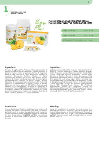 CONTROLLO DEL PESO
WEIGHT CONTROL
PLUS VEGAN ANANAS CON GANODERMA
PLUS VEGAN PINEAPPLE WITH GANODERMA
550gr COD 00165 26PV 38.62€
780gr COD 00166 37PV 54.59€
BUSTINE/SACHETS COD 00221 19PV 30.9€
Ingredienti Ingredients
Proteine di lupino (40%); Fruttosio; Maltodestrina; Olio di
germe di grano (Triticum aestivum L. oleum germinis) in
polvere; Inulina; Citrato di potassio; Citrato di magnesio;
Fibra di mele; Fosfato di calcio; Addensante (Gomma di
xantano); Ganoderma lucidum (Curtis) P. Karst.
Sporophorum Estratto secco (200 mg); Aroma ananas;
Vitamina C (Acido L-ascorbico); Gluconato di zinco; Agente
antiagglomerante (Biossido di silicio); Solfato ferroso;
Gluconato di manganese; Niacina (Nicotinamide); Vitamina E
(Acetato di DL-alfa-tocoferile); Vitamina A (Acetato di retinile);
Gluconato di rame; Vitamina B5 (Calcio D-pantotenato);
Vitamina D3 (Colecalciferolo); Vitamina B6 (Cloridrato di
piridossina); Vitamina B2 (Riboflavina); Vitamina B1 (Cloridrato
di tiamina); Vitamina K (Fillochinone); Vitamina B9 (Acido
pteroil-monoglutammico); Ioduro di potassio; Selenito di
sodio; D-biotina; Vitamina B12 (Cianocobalamina)
Lupine protein isolate (40%); Fructose; Maltodextrin; Wheat
germ oil (Triticum aestivum L. oleum germinis) powder;
Inulin; Potassium citrate; Magnesium citrate; Apples fiber;
Tribasic phosphate calcium; Thickeners (Xanthan gum);
Ganoderma lucidum (Curtis) P. Karst. Sporophorum Dry
extract (200 mg); Ananas flavour; Vitamin C (L-Ascorbic Acid);
Zinc gluconate; Anti-caking agent (Silicon dioxide); Iron
sulfate; Manganese gluconate; Niacin (Nicotinamide); Vitamin
E (DL-alpha-tocopheryl acetate); Vitamin A (Retinyl acetate);
Copper gluconate; Vitamin B5 (Calcium D-pantothenate);
Vitamin D3 (Cholecalciferol); Vitamin B6 (Pyridoxine
hydrochloride); Vitamin B2 (Riboflavin); Vitamin B1
(Chlorhydrate of Thiamine); Vitamin K (Phylloquinone); Vitamin
B9 (Pteroil-monoglutamic acid); Potassium iodide; Sodium
selenite; D-Biotin; Vitamin B12 (Cyanocobalamin)
Avvertenze Warnings
In caso di utilizzo per lunghi periodi di questo programma di
controllo del peso è consigliabile consultare un medico,
particolarmente in persone con patologie renali croniche o
diabete. Tenere fuori dalla portata dei bambini al di sotto dei
tre anni. Senza glutine. CONTIENE LUPINO. non contiene
prodotti di derivazione OGM né prodotti di derivazione
animale.
Using this weight-control program for long periods, it is
advisable to consult a physician, specially in people with
chronic kidney diseases or diabetes. Keep out of the reach of
children below three years of age. Gluten free. IT CONTAINS
LUPIN. it does not contain GMO-derived products or animal-
derived products.
9
 