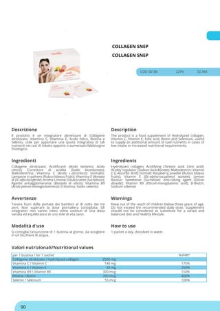 COLLAGEN SNEP
COLLAGEN SNEP
COD 00186 22PV 32.96€
Descrizione Description
Il prodotto è un integratore alimentare di Collagene
idrolizzato, Vitamina C, Vitamina E, Acido folico, Biotina e
Selenio, utile per apportare una quota integrativa di tali
nutrienti nei casi di ridotto apporto o aumentato fabbisogno
fisiologico.
The product is a food supplement of Hydrolyzed collagen,
Vitamin C, Vitamin E, Folic acid, Biotin and Selenium, useful
to supply an additional amount of said nutrients in cases of
low intake or increased nutritional requirements.
Ingredienti Ingredients
Collagene idrolizzato; Acidificanti (Acido tartarico; Acido
citrico); Correttore di acidità (Sodio bicarbonato);
Maltodestrina; Vitamina C (Acido L-ascorbico); Isomalto;
Lampone in polvere (Rubus Idaeus frutti); Vitamina E (Acetato
di DL-alfa-tocoferile); Aroma Limone; Edulcorante (Sucralosio);
Agente antiagglomerante (Biossido di silicio); Vitamina B9
(Acido pteroil-monoglutammico); D-biotina; Sodio selenito
Hydrolyzed collagen; Acidifying (Tartaric acid; Citric acid);
Acidity regulator (Sodium bicarbonate); Maltodextrin; Vitamin
C (L-Ascorbic Acid); Isomalt; Raspberry powder (Rubus Idaeus
fruits); Vitamin E (DL-alpha-tocopheryl acetate); Lemon
flavour; Sweetener (Sucralose); Anti-caking agent (Silicon
dioxide); Vitamin B9 (Pteroil-monoglutamic acid); D-Biotin;
Sodium selenite
Avvertenze Warnings
Tenere fuori dalla portata dei bambini al di sotto dei tre
anni. Non superare la dose giornaliera consigliata. Gli
integratori non vanno intesi come sostituti di una dieta
variata ed equilibrata e di uno stile di vita sano.
Keep out of the reach of children below three years of age.
Do not exceed the recommended daily dose. Supplement
should not be considered as substitute for a varied and
balanced diet and healthy lifestyle.
Modalità d'uso How to use
Si consiglia l’assunzione di 1 bustina al giorno, da sciogliere
in un bicchiere di acqua.
1 packet a day, dissolved in water.
per 1 bustina / for 1 sachet %VNR*
Collagene idrolizzato / Hydrolyzed collagen 2500 mg
Vitamina C / Vitamin C 140 mg 175%
Vitamina E / Vitamin E 30 mg 250%
Vitamina B9 / Vitamin B9 300 mcg 150%
Biotina / Biotin 200 mcg 400%
Selenio / Selenium 55 mcg 100%
Valori nutrizionali/Nutritional values
90
 