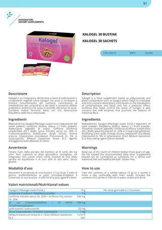 INTEGRATORI
DIETARY SUPPLEMENTS
KALOGEL 30 BUSTINE
KALOGEL 30 SACHETS
COD 00210 34PV 55.62€
Descrizione Description
Kalogel è un integratore alimentare a base di policosanoli e
componenti vegetali come Ispagul che aiuta a modulare e
limitare l’assorbimento dei nutrienti, contribuisce al
metabolismo dei carboidrati e dei lipidi e presenta effetto
prebiotico; Griffonia che aiuta il controllo del senso di fame.
Contiene inoltre fermenti lattici vivi che favoriscono
l’equilibrio della flora intestinale.
Kalogel is a food supplement based on polycosanols and
plant components such as Ispagul which helps to modulate
and limit nutrient absorption, contributes to the metabolism
of carbohydrates and lipids and has a prebiotic effect;
Griffonia that helps control the sense of hunger. It also
contains live milk enzymes that promote the balance of
intestinal flora.
Ingredienti Ingredients
Maltodestrina; Ispagul (Plantago ovata Forsk.) tegumento del
seme polvere; Lampone (Rubus idaeus L.) frutti polvere;
Addensante (Alginato di sodio); Griffonia (Griffonia
simplicifolia (DC.) Baill.) seme Estratto secco tit. 20% in
5-idrossitriptofano; Acidificante (Acido citrico); Aroma
arancio; Edulcorante (Sucralosio); Policosanoli tit. 5% in
octacosanolo; Bifidum bacterium breve B-3; Agente
antiagglomerante (Biossido di silicio)
Maltodextrin; Ispagul (Plantago ovata Forsk.) tegument of
seed powder; Raspberry (Rubus idaeus L.) fruits powder;
Thickener (Sodium alginate); Griffonia (Griffonia simplicifolia
(DC.) Baill.) seed Dry extract tit. 20% in 5-hydroxytryptophan;
Acidifying (Citric acid); Orange aroma; Sweetener (Sucralose);
Policosanol tit. 5% in octacosanol; Short Bifidum bacterium
B-3; Anti-caking agent (Silicon dioxide)
Avvertenze Warnings
Tenere fuori dalla portata dei bambini al di sotto dei tre
anni. Non superare la dose giornaliera consigliata. Gli
integratori non vanno intesi come sostituti di una dieta
variata ed equilibrata e di uno stile di vita sano. Senza
glutine.
Keep out of the reach of children below three years of age.
Do not exceed the recommended daily dose. Supplement
should not be considered as substitute for a varied and
balanced diet and healthy lifestyle. Gluten free.
Modalità d'uso How to use
Assumere il contenuto di una bustina (13 g circa) 2 volte al
giorno, preferibilmente ai pasti principali.Sciogliere il
contenuto di una bustina in 250 ml di acqua, agitare e bere.
Take the contents of a sachet (about 13 g) or a sachet 2
times a day, preferably with main meals. Dissolve the
contents of a sachet in 250 ml of water, shake and drink.
Ispagul ( Plantago ovata Forsk.) 10 g Per dose giornaliera ( 2 bustine)
Lampone in polvere / Raspberry powder 1 g
Griffonia Estratto secco tit. 20% / Griffonia Dry extract
tit. 20%
500 mg
di cui 5-idrossitriptofano / of which
5-hydroxytryptophan
100 mg
policosanoli / policosanols 20 mg
di cui octacosanolo / of which octacosanol 1 mg
Bifidum bacterium breve B-3 / Short Bifidum bacterium
B-3
1x10^9
UFC
Valori nutrizionali/Nutritional values
91
 