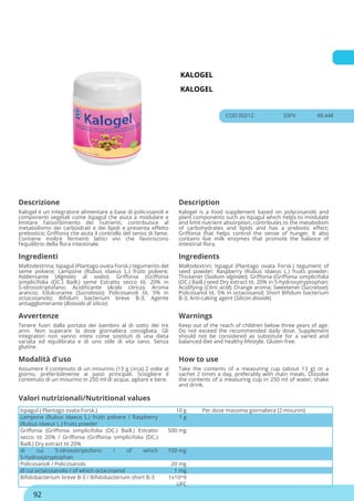 KALOGEL
KALOGEL
COD 00212 33PV 49.44€
Descrizione Description
Kalogel è un integratore alimentare a base di policosanoli e
componenti vegetali come Ispagul che aiuta a modulare e
limitare l’assorbimento dei nutrienti, contribuisce al
metabolismo dei carboidrati e dei lipidi e presenta effetto
prebiotico; Griffonia che aiuta il controllo del senso di fame.
Contiene inoltre fermenti lattici vivi che favoriscono
l’equilibrio della flora intestinale.
Kalogel is a food supplement based on polycosanols and
plant components such as Ispagul which helps to modulate
and limit nutrient absorption, contributes to the metabolism
of carbohydrates and lipids and has a prebiotic effect;
Griffonia that helps control the sense of hunger. It also
contains live milk enzymes that promote the balance of
intestinal flora.
Ingredienti Ingredients
Maltodestrina; Ispagul (Plantago ovata Forsk.) tegumento del
seme polvere; Lampone (Rubus idaeus L.) frutti polvere;
Addensante (Alginato di sodio); Griffonia (Griffonia
simplicifolia (DC.) Baill.) seme Estratto secco tit. 20% in
5-idrossitriptofano; Acidificante (Acido citrico); Aroma
arancio; Edulcorante (Sucralosio); Policosanoli tit. 5% in
octacosanolo; Bifidum bacterium breve B-3; Agente
antiagglomerante (Biossido di silicio)
Maltodextrin; Ispagul (Plantago ovata Forsk.) tegument of
seed powder; Raspberry (Rubus idaeus L.) fruits powder;
Thickener (Sodium alginate); Griffonia (Griffonia simplicifolia
(DC.) Baill.) seed Dry extract tit. 20% in 5-hydroxytryptophan;
Acidifying (Citric acid); Orange aroma; Sweetener (Sucralose);
Policosanol tit. 5% in octacosanol; Short Bifidum bacterium
B-3; Anti-caking agent (Silicon dioxide)
Avvertenze Warnings
Tenere fuori dalla portata dei bambini al di sotto dei tre
anni. Non superare la dose giornaliera consigliata. Gli
integratori non vanno intesi come sostituti di una dieta
variata ed equilibrata e di uno stile di vita sano. Senza
glutine.
Keep out of the reach of children below three years of age.
Do not exceed the recommended daily dose. Supplement
should not be considered as substitute for a varied and
balanced diet and healthy lifestyle. Gluten free.
Modalità d'uso How to use
Assumere il contenuto di un misurino (13 g circa) 2 volte al
giorno, preferibilmente ai pasti principali. Sciogliere il
contenuto di un misurino in 250 ml di acqua, agitare e bere.
Take the contents of a measuring cup (about 13 g) or a
sachet 2 times a day, preferably with main meals. Dissolve
the contents of a measuring cup in 250 ml of water, shake
and drink.
Ispagul ( Plantago ovata Forsk.) 10 g Per dose massima giornaliera (2 misurini)
Lampone (Rubus idaeus L.) frutti polvere / Raspberry
(Rubus idaeus L.) fruits powder
1 g
Griffonia (Griffonia simplicifolia (DC.) Baill.) Estratto
secco tit 20% / Griffonia (Griffonia simplicifolia (DC.)
Baill.) Dry extract tit 20%
500 mg
di cui 5-idrossitriptofano / of which
5-hydroxytryptophan
100 mg
Policosanoli / Policosanols 20 mg
di cui octacosanolo / of which octacosanol 1 mg
Bifidobacterium breve B-3 / Bifidobacterium short B-3 1x10^9
UFC
Valori nutrizionali/Nutritional values
92
 