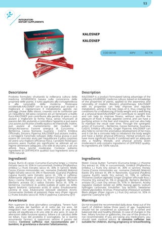 INTEGRATORI
DIETARY SUPPLEMENTS
KALOSNEP
KALOSNEP
COD 00145 40PV 60.77€
Descrizione Description
Prodotto formulato sfruttando la millenaria cultura della
medicina AYURVEDICA basata sulla conoscenza delle
proprietà delle piante, il tutto applicato alla consapevolezza
e alla razionalità della moderna fitoterapia
occidentale.KALOSNEP con le sue proprietà può aiutare a
migliorare e regolarizzare il metabolismo agendo nei
passaggi chiave dello stesso, creando così le condizioni per
un riequilibrio del peso corporeo ed un benessere a livello
fisico.KALOSNEP può contribuire alla perdita di peso e può
aiutare a migliorare la forma fisica, senza rinunciare al
piacere del cibo aiutando a controllare l'appetito e può avere
una azione purificante a livello epatico ed intestinale, inoltre,
può aiutare al mantenimento del risultato nel
tempo.Attraverso l'azione sinergica di Curcumina -
Berberina, Cassia Nomane, Guaranà - CoQ10, Emblica
Officinalis, Zenzero, Piperina, KALOSNEP può aiutare, inoltre,
a correggere l'anomalo sviluppo della massa grassa e può
essere un concreto aiuto per riequilibrare il peso corporeo
ed avere una migliore efficienza fisica. I prodotti fitoterapici
possono avere risultati più significativi se abbinati ad un
regime alimentare adeguato, uno stile di vita sano, e ad una
attività fisica (anche moderata). Contiene soltanto
ingredienti di CERTIFICATA qualità.I suoi Ingredienti sono al
100% naturali.
KALOSNEP is a product formulated taking advantage of the
millenary AYURVEDIC medicine culture, based on knowledge
of the properties of plants, applied to the awareness and
rationality of modern Western phytotherapy. KALOSNEP
with its properties can help improve and regulate
metabolism, acting in the key steps of it, thus creating the
conditions for a rebalancing of body weight and a well-being
at a physical level.KALOSNEP can contribute to weight loss
and can help to improve fitness, without sacrifice the
pleasure of food: it helps appetite control, and can have a
purifying action in the liver and intestine, and can also help
to maintain the result over time. Through the synergetic
action of Curcumin - Berberine, Cassia Nomame, Guarana,
CoQ10, Emblica officinalis, Ginger Piperine, KALOSNEP can
also help to correct the anomalous development of fat mass
and it can be a concrete help to rebalance the body weight
and have a better physical efficiency. Herbal products can
have more significant results if combined with an adequate
diet, a healthy lifestyle, and physical activity (even
moderate).It only contains ingredients of CERTIFIED quality.
Its ingredients are 100% natural.
Ingredienti Ingredients
Acqua; Burro di cacao; Curcuma (Curcuma longa L.) rizoma
Estratto secco tit. 95% in curcuminoidi; Emblica (Phyllanthus
emblica L.) frutti Estratto secco tit. 30% in tannini; Miele;
Cassia (Cassia mimosoides var. nomame (Siebold) Makino)
foglie Estratto secco tit. 8% in flavonoidi; Guaranà (Paullinia
cupana Kunth) semi Estratto secco tit. 10% in caffeina;
Addensante (Alginato di sodio); Zenzero (Zingiber officinale
Rosc.) rizoma Estratto secco tit. 5% in gingeroli; Berberis
(Berberis aristata DC.) radice Estratto secco tit. 97% in
berberina; Correttore di acidità (Lattato di sodio sol. 60%);
Agenti lievitanti: carbonato acido di sodio; Emulsionante:
Lecitina di soia; Edulcorante (Glicosidi steviolici); Aromi;
Conservante (Sorbato di potassio); Pepe nero (Piper nigrum
L.) frutto Estratto secco tit. 95% in piperina; Coenzima Q10
Water; Cocoa butter; Turmeric (Curcuma longa L.) rhizome
Dry extract tit. 95% in curcuminoids; Emblica (Phyllanthus
emblica L.) fruits Dry extract tit. 30% in tannins; Honey;
Cassia (Cassia mimosoides var. nomame (Siebold) Makino)
leaves Dry extract tit. 8% in flavonoids; Guaranà (Paullinia
cupana Kunth) seeds Dry extract tit. 10% in caffeine;
Thickener (Sodium alginate); Ginger (Zingiber officinale Rosc.)
rhizome Dry extract tit. 5% in gingerols; Berberis (Berberis
aristata DC.) root Dry extract tit. 97% in Berberin; Acidity
regulator (Sodium lactate sol. 60%); Raising agents: sodium
hydrogen carbonate; Emulsifier: Soy lecithin; Sweetener
(Steviol glycosides); Aromas; Preservative (Potassium sorbate);
Black pepper (Piper nigrum L.) fruit Dry extract tit. 95% in
piperine; Coenzyme Q10
Avvertenze Warnings
Non superare la dose giornaliera consigliata. Tenere fuori
dalla portata dei bambini al di sotto dei tre anni. Gli
integratori non vanno intesi come sostituti di una dieta
variata ed equilibrata e di uno stile di vita sano. In caso di
alterazioni della funzione epatica, biliare o di calcolosi delle
vie biliari, l'uso del prodotto è sconsigliato. Se si stanno
assumendo farmaci, è opportuno sentire il parere del
medico. Contiene caffeina: non raccomandato per i
bambini, in gravidanza e durante l’allattamento.
Do not exceed the recommended daily dose. Keep out of the
reach of children below three years of age. Supplement
should not be considered as substitute for a varied and
balanced diet and healthy lifestyle. In case of changes in the
liver, biliary function or gallstones, the use of the product is
not recommended. If you are taking any medications, you
should seek medical advice. It contains caffeine: not
suitable for children, during pregnancy or breastfeeding.
93
 