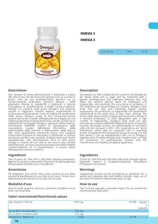 OMEGA 3
OMEGA 3
COD 00150 18PV 27.3€
Descrizione Description
Non sempre la nostra alimentazione è bilanciata e adatta
allo stile di vita che facciamo.Cibi pesanti ricchi di zuccheri e
grassi, uniti ad una predisposizione genetica ed un
comportamento sedentario, possono alterare i livelli
plasmatici ottimali di colesterolo e trigliceridi e favorire
l'insorgenza di problematiche a livello cardiocircolatorio.
Omega Tre contiene acidi grassi Omega-3 che possono
aiutare e migliorare l'attività epatica, sopprimendo la
produzione di lipoproteine ricche di trigliceridi accelerando
nello stesso tempo,in parte, la loro rimozione.L'azione
avviene per lo più a livello dell'epatocita ed è legata ad una
ridotta produzione di lipoproteine VLDL ad alto contenuto di
trigliceridi.Gli acidi grassi Omega-3 possono inoltre favorire,
l'incremento dell'EDRF (fattore di rilassamento della
muscolatura vasale), dell'attività fibrinolitica, della
deformabilità degli eritrociti e dell'aumento delle HDL.Le
HDL sono lipoproteine colesterolo buono che svolgono
l'importante funzione di rimuovere il colesterolo in eccesso
dai tessuti periferici per portarlo al fegato dove può essere
metabolizzato. Una alimentazione ricca di acidi grassi
Omega-3, insieme ad uno stile di vita sano e una corretta
alimentazione, possono aiutare la prevenzione delle malattie
cardiocircolatorie ed il mantenimento in buona salute
dell'apparato cardiocircolatorio.
Not always our diet is balanced and suited to the lifestyle we
do. Heavy foods rich in sugar and fat, combined with a
genetic predisposition and sedentary behavior that may
affect the optimal plasma levels of cholesterol and
triglycerides, and promote the occurrence of problems in
the cardiovascular level.Omega tre contains Omega-3 fatty
acids that can help and improving hepatic activity,
suppressing the production of triglyceride rich lipoproteins
accelerating at the same time, in part, their removal. The
action takes place mostly in hepatocyte level and is linked to
a reduced production of VLDL lipoprotein with a high
content of triglycerides. Omega-3 fatty acids can also
promote the increase dell'EDRF (relaxation factor of vascular
muscle), fibrinolytic activity, the deformability of red blood
cells and the increase in HDL. HDL lipoproteins are "good
cholesterol" which play an important role in removing
excess cholesterol from peripheral tissues to bring it to the
liver where it can be metabolized.A diet rich in Omega-3,
together with a healthy lifestyle and a healthy diet, can help
the prevention of cardiovascular disease and the
maintenance of a healthy circulatory apparatus.
Ingredienti Ingredients
Olio di pesce tit. 35% EPA e 25% DHA; Gelatina alimentare;
Agente di resistenza (Glicerolo); Vitamina E (D-alfa-tocoferolo);
Antiossidante (Estratto ricco in tocoferolo)
Tit fish oil. 35% EPA and 25% DHA; Jelly food; Strength agents
(Glycerol); Vitamin E (D-alpha-tocopherol); Antioxidant
(Tocopherol-rich extract)
Avvertenze Warnings
Gli integratori non vanno intesi come sostituti di una dieta
variata ed equilibrata e di uno stile di vita sano. Tenere fuori
dalla portata dei bambini al di sotto dei tre anni.
Supplement should not be considered as substitute for a
varied and balanced diet and healthy lifestyle. Keep out of
the reach of children below three years of age.
Modalità d'uso How to use
Due-tre perle al giorno durante i pasti.Non eccedere con la
dose raccomandata.
Two to three capsules a day with meals. Do not exceed the
recommended daily dose.
olio di pesce / fish oil 1500 mg % VNR mg per
3
capsule
di cui EPA / of which EPA 525 mg
di cui DHA / of which DHA 375 mg
Vitamina E / Vitamin E 5 mg 41,7%
Valori nutrizionali/Nutritional values
96
 