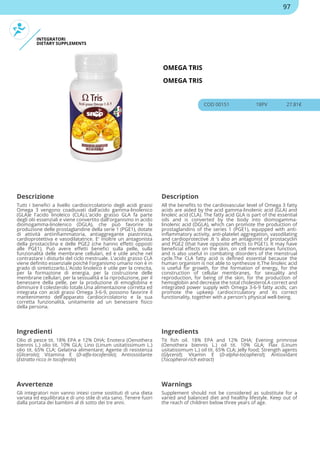 INTEGRATORI
DIETARY SUPPLEMENTS
OMEGA TRIS
OMEGA TRIS
COD 00151 18PV 27.81€
Descrizione Description
Tutti i benefici a livello cardiocircolatorio degli acidi grassi
Omega 3 vengono coadiuvati dall'acido gamma-linolenico
(GLA)e l'acido linoleico (CLA).L'acido grasso GLA fa parte
degli olii essenziali e viene convertito dall'organismo in acido
diomogamma-linolenico (DGLA), che può favorire la
produzione delle prostaglandine della serie 1 (PGE1), dotate
di attività antiinfiammatoria, antiaggregante piastrinica,
cardioprotettiva e vasodilatatrice. E' inoltre un antagonista
della prostaciclina e delle PGE2 (che hanno effetti opposti
alle PGE1). Può avere effetti benefici sulla pelle, sulla
funzionalità delle membrane cellulari, ed è utile anche nel
contrastare i disturbi del ciclo mestruale. L'acido grasso CLA
viene definito essenziale poichè l'organismo umano non è in
grado di sintetizzarlo.L'Acido linoleico è utile per la crescita,
per la formazione di energia, per la costruzione delle
membrane cellulari, per la sessualità e la riproduzione, per il
benessere della pelle, per la produzione di emoglobina e
diminuire il colesterolo totale.Una alimentazione corretta ed
integrata con acidi grassi Omega 3-6-9, possono favorire il
mantenimento dell'apparato cardiocircolatorio e la sua
corretta funzionalità, unitamente ad un benessere fisico
della persona.
All the benefits to the cardiovascular level of Omega 3 fatty
acids are aided by the acid gamma-linolenic acid (GLA) and
linoleic acid (CLA). The fatty acid GLA is part of the essential
oils and is converted by the body into diomogamma-
linolenic acid (DGLA), which can promote the production of
prostaglandins of the series 1 (PGE1), equipped with anti-
inflammatory activity, anti-platelet aggregation, vasodilating
and cardioprotective .It 's also an antagonist of prostacyclin
and PGE2 (that have opposite effects to PGE1). It may have
beneficial effects on the skin, on cell membranes function,
and is also useful in combating disorders of the menstrual
cycle.The CLA fatty acid is defined essential because the
human organism is not able to synthesize it.The linoleic acid
is useful for growth, for the formation of energy, for the
construction of cellular membranes, for sexuality and
reproduction, for being of the skin, for the production of
hemoglobin and decrease the total cholesterol.A correct and
integrated power supply with Omega 3-6-9 fatty acids, can
promote the upkeep cardiocirculatory and its correct
functionality, together with a person's physical well-being.
Ingredienti Ingredients
Olio di pesce tit. 18% EPA e 12% DHA; Enotera (Oenothera
biennis L.) olio tit. 10% GLA; Lino (Linum usitatissimum L.)
olio tit. 65% CLA; Gelatina alimentare; Agente di resistenza
(Glicerolo); Vitamina E (D-alfa-tocoferolo); Antiossidante
(Estratto ricco in tocoferolo)
Tit fish oil. 18% EPA and 12% DHA; Evening primrose
(Oenothera biennis L.) oil tit. 10% GLA; Flax (Linum
usitatissimum L.) oil tit. 65% CLA; Jelly food; Strength agents
(Glycerol); Vitamin E (D-alpha-tocopherol); Antioxidant
(Tocopherol-rich extract)
Avvertenze Warnings
Gli integratori non vanno intesi come sostituti di una dieta
variata ed equilibrata e di uno stile di vita sano. Tenere fuori
dalla portata dei bambini al di sotto dei tre anni.
Supplement should not be considered as substitute for a
varied and balanced diet and healthy lifestyle. Keep out of
the reach of children below three years of age.
97
 