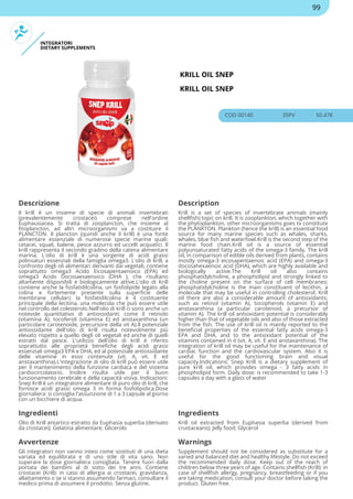 INTEGRATORI
DIETARY SUPPLEMENTS
KRILL OIL SNEP
KRILL OIL SNEP
COD 00140 35PV 50.47€
Descrizione Description
Il krill è un insieme di specie di animali invertebrati
(prevalentemente crostacei) comprese nell'ordine
Euphausiacea. Si tratta di zooplancton, che insieme al
fitoplancton, ad altri microorganismi va a costituire il
PLANCTON. Il plancton (quindi anche il krill) è una fonte
alimentare essenziale di numerose specie marine quali:
cetacei, squali, balene, pesce azzurro ed uccelli acquatici. Il
krill rappresenta il secondo gradino della catena alimentare
marina. L'olio di krill è una sorgente di acidi grassi
polinsaturi essenziali della famiglia omega3. L'olio di krill, a
confronto degli oli alimentari derivanti dai vegetali, contiene
soprattutto omega3 Acido Eicosapentaenoico (EPA) ed
omega3 Acido Docosaesaenoico (DHA ), che risultano
altamente disponibili e biologicamente attive.L'olio di Krill
contiene anche la fosfatidilcolina, un fosfolipide legato alla
colina e fortemente presente sulla superficie delle
membrane cellulari; la fosfatidilcolina è il costituente
principale della lecitina, una molecola che può essere utile
nel controllo del colesterolo.Nell'olio di krill ci sono anche un
notevole quantitativo di antiossidanti; come il retinolo
(vitamina A), tocoferoli (vitamina E) ed anstaxanthina (un
particolare carotenoide, precursore della vit A).Il potenziale
antiossidante dell'olio di krill risulta notevolmente più
elevato rispetto a quello degli oli vegetali ed anche di quelli
estratti dal pesce. L'utilizzo dell'olio di krill è riferito
soprattutto alle proprietà benefiche degli acidi grassi
essenziali omega3 EPA e DHA, ed al potenziale antiossidante
delle vitamine in esso contenute (vit. A, vit. E ed
anstaxanthina).L'integrazione di olio di krill può essere utile
per il mantenimento della funzione cardiaca e del sistema
cardiocircolatorio. Inoltre risulta utile per il buon
funzionamento cerebrale e della capacità visiva. Indicazioni:
Snep Krill è un integratore alimentare di puro olio di krill, che
fornisce acidi grassi omega 3 in forma fosfolipidica.Dose
giornaliera: si consiglia l'assunzione di 1 a 3 capsule al giorno
con un bicchiere di acqua.
Krill is a set of species of invertebrate animals (mainly
shellfish) topic on krill. It is zooplankton, which together with
the phytoplankton, other microorganisms goes to constitute
the PLANKTON. Plankton (hence the krill) is an essential food
source for many marine species such as whales, sharks,
whales, blue fish and waterfowl.Krill is the second step of the
marine food chain.Krill oil is a source of essential
polyunsaturated fatty acids of the omega-3 family. The krill
oil, in comparison of edible oils derived from plants, contains
mostly omega-3 eicosapentaenoic acid (EPA) and omega-3
docosahexaenoic acid (DHA), which are highly available and
biologically active.The Krill oil also contains
phosphatidylcholine, a phospholipid and strongly linked to
the choline present on the surface of cell membranes;
phosphatidylcholine is the main constituent of lecithin, a
molecule that may be useful in controlling cholesterol. Krill
oil there are also a considerable amount of antioxidants;
such as retinol (vitamin A), tocopherols (vitamin E) and
anstaxanthina (a particular carotenoid, a precursor of
vitamin A). The krill oil antioxidant potential is considerably
higher than that of vegetable oils and also of those extracted
from the fish. The use of krill oil is mainly reported to the
beneficial properties of the essential fatty acids omega-3
EPA and DHA, and to the antioxidant potential of the
vitamins contained in it (vit. A, vit. E and anstaxanthina). The
integration of krill oil may be useful for the maintenance of
cardiac function and the cardiovascular system. Also it is
useful for the good functioning brain and visual
capacity.Indications: Snep Krill is a dietary supplement of
pure krill oil, which provides omega - 3 fatty acids in
phospholipid form. Daily dose: is recommended to take 1-3
capsules a day with a glass of water
Ingredienti Ingredients
Olio di Krill antartico estratto da Euphasia superba (derivato
da crostacei); Gelatina alimentare; Glicerolo
Krill oil extracted from Euphasia superba (derived from
crustaceans); Jelly food; Glycerol
Avvertenze Warnings
Gli integratori non vanno intesi come sostituti di una dieta
variata ed equilibrata e di uno stile di vita sano. Non
superare la dose giornaliera consigliata. Tenere fuori dalla
portata dei bambini al di sotto dei tre anni. Contiene
crostacei (Krill): in caso di allergia ai crostacei, gravidanza,
allattamento o se si stanno assumendo farmaci, consultare il
medico prima di assumere il prodotto. Senza glutine.
Supplement should not be considered as substitute for a
varied and balanced diet and healthy lifestyle. Do not exceed
the recommended daily dose. Keep out of the reach of
children below three years of age. Contains shellfish (Krill): in
case of shellfish allergy, pregnancy, breastfeeding or if you
are taking medication, consult your doctor before taking the
product. Gluten free.
99
 