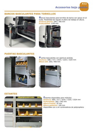 A12
Accesorios bajo pedido
BANCOS BASCULANTES PARA TORNILLOS
PUERTAS BASCULANTES
ESTANTES
Bancos basculantes para tornillos de banco con apoyo en el
suelo. Posibilidad de regular el plano de trabajo en altura.
Anchura planos: 240 / 340 mm
Profundidad: 1150 mm
Puertas basculantes con apertura asistida.
Anchura: 508 / 717 / 1016 / 1225 / 1524 mm
Altura útil: 350 / 400 mm
Estantes disponibles para módulos:
Anchura: 508 / 717 / 1016 / 1225 / 1524 mm
Profundidad: 265 / 365 mm
Altura frontal: 35 mm
Altura posterior: 100 mm
disponibles con o sin contenedores de polipropileno
 