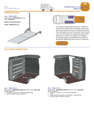 B8B8
1
2,5 m3
L1 H1 batalla 2513 mm
FIORINO
furgón
Art. MPR 002
Dimensiones: 1482x1395x324 mm (LxPxH)
Peso: 97,30 Kg
Kit dotado de:
1 suelo inferior de madera con un espesor de 12 mm con
recubrimiento fenólico para separador de carga de chapa
1 suelo superior de madera con un espesor de 12 mm con
recubrimiento fenólico
1 cajonera con 2 cajones con material de separación,
dimensiones internas del cajón 906x600x54/104 mm h
Kit suelo sobreelevado
para separador de carga de chapa (1)
Art. MDL 057
Dimensiones: 508x365x700 mm (LxPxH)
Peso: 15,40 Kg
Módulo dotado de:
1 bandeja con goma y 1 divisor desplazable
1 porta-maletina con maletina y contenedores
1 travesaño con correas bloqua maletines
Módulo
Art. MDL 058
Dimensiones: 508x365x650 mm (LxPxH)
Peso: 21,60 Kg
Módulo dotado de:
1 bandeja con goma y 1 divisor desplazable
2 porta-maletines con maletines y contenedores
1 puerta abatible
Módulo
Art. MDL 059
Dimensiones: 508x365x700 mm (LxPxH)
Peso: 13,35 Kg
Módulo dotado de:
2 bandejas con goma y 2 divisores desplazables
1 travesaño con correas bloqua maletines
Módulo
Art. MDL 060
Dimensiones: 508x365x650 mm (LxPxH)
Peso: 13,60 Kg
Módulo dotado de:
2 bandejas con goma y 2 divisores desplazables
1 puerta abatible
Módulo
Cajones
véase la pág. B6
 