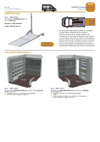 1016
MDL S14
2032
MDL S20
35
2
E10
RAM
002
DUCATO furgón cerrado
paso corto techo alto
9,5 m3
L1 H2 batalla 3000 mm
Art. MDL S20
Dimensiones: 2032x365x1700 mm (LxPxH). Peso: 60,15 Kg
Módulo dotado de:
4 bandejas con goma y 20 divisores desplazables
1 barra de fijación longitud 3000 mm
Art. MDL S14
Dimensiones: 1016x365x1700 mm (LxPxH) Peso: 63,35 Kg
Módulo dotado de:
5 bandejas con goma y 15 divisores desplazables
1 cajón
1 porta-maletines extraíble con maletines y contenedores
1 barra de fijación longitud 1500 mm
Art. RAM 002
Dimensiones: 1250x2500 mm (LxP)
Peso: 116,55 Kg
Rampa de carga giratoria.
Carga: 1000 Kg (p.u.d.)
RAMPA DE CARGA
SOLUCIONES PREMONTADAS
Características
técnicas
véase pág. A8
La rampa de carga giratoria puede ser instalada
incluso ante la presencia de los módulos.
Ante la presencia de la rampa de carga, los
módulos de la serie MDL, destinados a las zonas 3
y 5 no deben medir más de 1016 mm de longitud.
Ante la presencia de la rampa de carga, el artículo
MDL 118 no puede ser instalado en la zona 5.
Se aconseja solicitar la factibilidad del proyecto al
distribuidor STORE VAN más cercano a su domicilio.
 