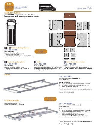 E21
A A A
BB
C
D
D
F
D
A A A A
A A
C
+A B
C D F
C C
DUCATO furgón cerrado
paso largo techo alto
13 m3
L3 H2 batalla 4035 mm
PANELES Y SUELOS
para DUCATO con puerta lateral derecha y
puertas traseras de batiente, paredes de chapas
Art. PAN 009
Peso: 21,10 Kg
Paneles de polipropileno para:
- pared lateral izquierda
- pared lateral derecha y puerta de corredera
- parte inferior de las puertas traseras de batiente
Paneles de polipropileno
Art. PAR 004
Peso: 1,75 Kg
Paneles de polipropileno para:
- parte superior de las puertas traseras de
batiente
Paneles de polipropileno
Art. PIL 007
Peso: 52,08 Kg
Suelo de madera de 12 mm de espesor, con
recubrimiento fenólico y predisposición para
los anclajes originales del vehículo.
Suelo
Art. PIR 003
Peso: 11,24 Kg
Panel detrás de la cabina de madera de 12
mm de espesor, con recubrimiento fenólico.
Panel detrás de la cabina
Características
técnicas
véase pág. A5
Art. POT 007
Dimensiones: 3700x1700 mm (LxP)
Peso: 34,25 Kg
Bacas dotadas de:
4 barras de aluminio con anclajes y perfil de goma
2 bordes laterales de aluminio longitud 3700 mm
1 rodillo de carga de aluminio
Tornillería de fijación suministrada de acero inoxidable.
Carga: 114 Kg (p.u.d.)
BACAS
PORTAESCALERAS
Art. POS 008
Dimensiones: 3700x1680 mm (LxP)
Peso: 65,90 Kg
Portaescaleras dotado de:
4 barras de aluminio con anclajes y perfil de goma
1 bordo lateral de aluminio longitud 3700 mm
1 rodillo de carga de aluminio
1 guia portaescaleras de aluminio y acero
inoxidable serie ALADIN longitud 3240 mm
1 barra de conexión en aluminio
Tornillería de fijación suministrada de acero inoxidable.
Carga: 83 Kg (p.u.d.)
La guia portaescaleras puede
montarse a derecha o a izquierda
Características
técnicas
véase pág. A7
 