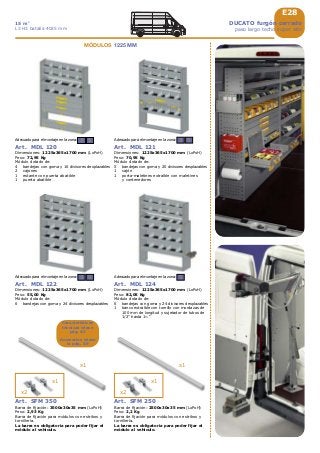 E28
3 5
3 5
3 5
x2
x1
x1
x2
x1
x1
5Adecuado para el montaje en la zona:
Art. MDL 124
Dimensiones: 1225x365x1700 mm (LxPxH)
Peso: 82,05 Kg
Módulo dotado de:
6 bandejas con goma y 24 divisores desplazables
1 banco extraíble con tornillo con mordazas de
100 mm de longitud y sujetador de tubos de
1/2” hasta 1½ “
DUCATO furgón cerrado
paso largo techo super alto
15 m3
L3 H3 batalla 4035 mm
Art. SFM 350
Barra de fijación: 3500x30x35 mm (LxPxH)
Peso: 2,93 Kg
Barra de fijación para módulos con estribos y
tornillería.
La barra es obligatoria para poder fijar el
módulo al vehículo.
Art. SFM 250
Barra de fijación: 2500x30x35 mm (LxPxH)
Peso: 2,2 Kg
Barra de fijación para módulos con estribos y
tornillería.
La barra es obligatoria para poder fijar el
módulo al vehículo.
Art. MDL 120
Dimensiones: 1225x365x1700 mm (LxPxH)
Peso: 72,95 Kg
Módulo dotado de:
4 bandejas con goma y 16 divisores desplazables
2 cajones
1 estante con puerta abatible
1 puerta abatible
Adecuado para el montaje en la zona:
Art. MDL 121
Dimensiones: 1225x365x1700 mm (LxPxH)
Peso: 70,95 Kg
Módulo dotado de:
5 bandejas con goma y 20 divisores desplazables
1 cajón
1 porta-maletines extraíble con maletines
y contenedores
Adecuado para el montaje en la zona:
Art. MDL 122
Dimensiones: 1225x365x1700 mm (LxPxH)
Peso: 55,00 Kg
Módulo dotado de:
6 bandejas con goma y 24 divisores desplazables
Adecuado para el montaje en la zona:
Características
técnicas véase
pág. A5
Accesorios véase
la pág. A9
MÓDULOS 1225 MM
 