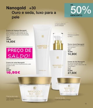 Creme de limpeza
Limpa a pele em
profundidade
Tónico facial
Refresca a pele e
tonifica
Creme de noite
Pele resplandecente
pela manhã
Creme de dia
Cuida da pele e protege
Nanogold +30
Ouro e seda, luxo para a
pele
DESCONTO
50%
até
Creme de limpeza Nanogold
Creme suave com óleo de gérmen de
arroz. Espalhe na pele húmida até fazer
espuma e limpe a pele em profundidade.
150 ml
2680
16,90€
14,90€
Tónico facial Nanogold
Textura ultra suave e nutritiva
com pantenol
150 ml
2681
16,90€
14,90€
Creme de dia Nanogold
De textura luxuosa de fácil
aplicação na pele. Ideal antes da
maquilhagem.
50 ml
2682
31,90€
27,50€
Creme de noite Nanogold
Creme rico que mima intensivamente a pele
durante a noite.
50 ml
2683
33,90€
16,95€
PREÇO DE
SALDO!
11
 