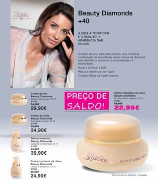 BeautyDIAMONDS
PREÇO DE
SALDO!
Cuidado de luxo para pele madura: uma moderna
combinação de substâncias ativas à base de diamante
para devolver o contorno, a luminosidade e a
elasticidade.
Ajuda a tonificar a pele
Reduz a aparência das rugas*
Cuidado lifting*para pele madura
Ajuda a tonificar
e a reduzir a
aparência das
rugas
Beauty Diamonds
+40
Creme de dia
Beauty Diamonds
Rugas mais suaves. 50 ml
21003
34,50€
29,90€
Creme de noite
Beauty Diamonds
Suavidade na pele. 50 ml
21004
39,90€
34,90€
Sérum intensivo
Beauty Diamonds
Cuidado concentrado. 30 ml
21005
45,90€
39,90€
Creme contorno de olhos
Beauty Diamonds
Leveza e descanso. 30 ml
21006
28,50€
24,90€
Creme intensivo nutritivo
Beauty Diamonds
Fortalecimento máximo. 30 ml
21007
45,90€
22,95€
*Recomenda-se a aplicação prolongada.
 