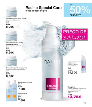 PREÇO DE
SALDO!
Colagénio
Cuidado altamente concentrado
para maior tonicidade e
elasticidade. 30 ml
1691
27,50€
13,75€
DESCONTO
50%
até
Creme nutritivo peles secas
Com vitamina E-acetato.
50 ml
1687
9,90€
8,90€
Gel cremoso leve peles
oleosas a mistas
Com magnésio e pantenol.
50 ml
1688
9,90€
8,90€
Creme hidratante pele normal
Com pró-vitamina B5 e vitamina E.
50 ml
1686
9,90€
8,90€
Espuma de limpeza
150 ml
1689
8,50€
7,50€
Tónico facial
200 ml
1690
8,50€
7,50€
Lipossomas
Cuidado intensivo
para pele seca.
30 ml
1692
27,50€
24,50€
Racine Special Care
todos os tipos de pele
13
 