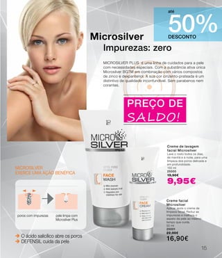 Microsilver
exerce uma ação benéfica
poros com impurezas pele limpa com
Microsilver Plus
 O ácido salicílico abre os poros
 DEFENSIL cuida da pele
DESCONTO
50%
até
Microsilver
Impurezas: zero
MICROSILVER PLUS é uma linha de cuidados para a pele
com necessidades especiais. Com a substância ativa única
Microsilver BGTM em combinação com vários compostos
de zinco e dexpantenol. A sua cor cinzento-prateada é um
distintivo de qualidade inconfundível. Sem parabenos nem
corantes.
PREÇO DE
SALDO!
Creme de lavagem
facial Microsilver
Lave o rosto todos os dias,
de manhã e à noite, para uma
limpeza dos poros delicada e
em profundidade.
150 ml
25000
19,90€
9,95€
Creme facial
Microsilver
Aplicar após o creme de
limpeza facial. Reduz as
impurezas e melhora o
aspeto da pele ao mesmo
tempo que cuida.
50 ml
25001
22,90€
16,90€
15
 