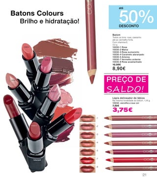 10030-8
DESCONTO
50%
até
PREÇO DE
SALDO!
Batons Colours
Brilho e hidratação!
-1
-2
-3
-4
-5
-7
-8
10030-3
10030-1
10030-2
10030-7
10030-5
10030-4
Batom
Todos os tons: rosa, castanho
até ao vermelho forte.
Com vitamina E.
4,5 g
10030-1 Rosa
10030-2 Malva
10030-3 Rosa sumarento
10030-4 Caramelo alaranjado
10030-5 Ameixa
10030-7 Vermelho ardente
10030-8 Rosa acastanhado
12,50€
8,90€
Lápis delineador de lábios
Na mesma tonalidade do batom. 1,16 g
10032- escolha a sua cor
7,50€
3,75€
21
 