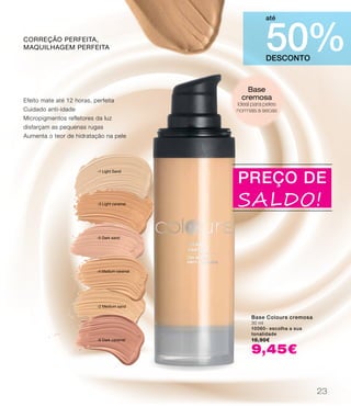 -2 Medium sand
-3 Light caramel
-4 Medium caramel
-5 Dark sand
-1 Light Sand
-6 Dark caramel
DESCONTO
50%
até
Base
cremosa
Ideal para peles
normais a secas
Base Colours cremosa
30 ml
10060- escolha a sua
tonalidade
18,90€
9,45€
Efeito mate até 12 horas, perfeita
Cuidado anti-idade
Micropigmentos refletores da luz
disfarçam as pequenas rugas
Aumenta o teor de hidratação na pele
correção perfeita,
maquilhagem perfeita
PREÇO DE
SALDO!
23
 