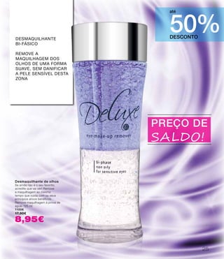 DESCONTO
50%
até
PREÇO DE
SALDO!
Desmaquilhante de olhos
Se ainda não é o seu favorito,
acredite que vai ser! Remove
a maquilhagem ao mesmo
tempo que cuida com os seus
princípios ativos benéficos.
Remove maquilhagem à prova de
água. 125 ml
11006
17,90€
8,95€
Desmaquilhante
bi-fásico
remove a
maquilhagem dos
olhos de uma forma
suave, sem danificar
a pele sensível desta
zona
25
 