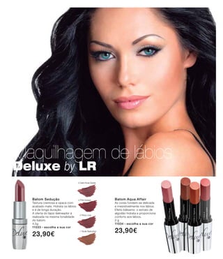 Maquilhagem de lábios
Deluxe by LR
-5 Dark Rose Desire
-4 Pink Excess
-2 Rosy Love
-1 Nude Seduction
Batom Sedução
Textura cremosa e opaca com
acabado mate. Hidrata os lábios
e é de longa duração.
A oferta do lápis delineador é
realizada na mesma tonalidade
do batom.
4,5g
11033 - escolha a sua cor
23,90€
11034-2Alperce
11034-3Rosa
11034-1Castanho
rosado
11034-4
Ameixasuave
Batom Aqua Affair
As cores fundem-se delicada
e irresistivelmente nos lábios.
Efeito bálsamo: o extrato de
algodão hidrata e proporciona
conforto aos lábios.
2 g
11034 - escolha a sua cor
23,90€
 