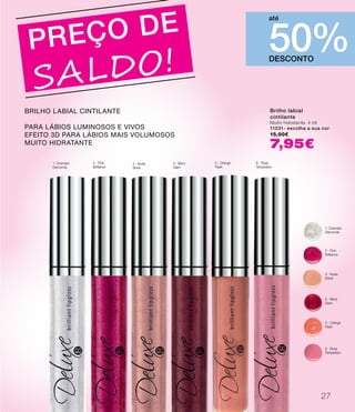 1- Dramatic
Diamonds
2 - Pink
Brilliance
3 - Nude
Shine
4 - Berry
Glam
5 - Orange
Flash
8 - Rose
Temptation
DESCONTO
50%
até
PREÇO DE
SALDO!
Brilho labial
cintilante
Muito hidratante. 4 ml
11031- escolha a sua cor
15,90€
7,95€
Brilho labial cintilante
Para lábios Luminosos e vivos
efeito 3d para lábios mais volumosos
muito hidratante
1- Dramatic
Diamonds
2 - Pink
Brilliance
3 - Nude
Shine
4 - Berry
Glam
5 - Orange
Flash
8 - Rose
Temptation
27
 