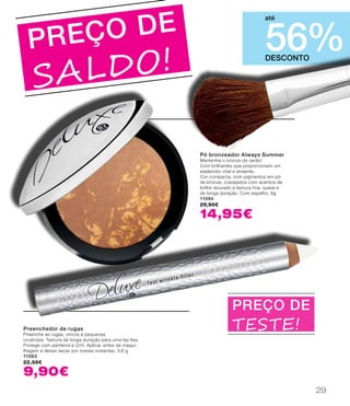 Pó bronzeador Always Summer
Mantenha o bronze do verão!
Com brilhantes que proporcionam um
esplendor vital e atraente.
Cor compacta, com pigmentos em pó
de bronze, cravejados com acentos de
brilho dourado e textura fina, suave e
de longa duração. Com espelho. 8g
11094
29,90€
14,95€
PREÇO DE
SALDO!
Preenchedor de rugas
Preenche as rugas, vincos e pequenas
cicatrizes. Textura de longa duração para uma tez lisa.
Protege com pantenol e Q10. Aplicar antes da maqui-
lhagem e deixar secar por breves instantes. 3,6 g
11063
22,50€
9,90€
DESCONTO
56%
até
PREÇO DE
teste!
29
 