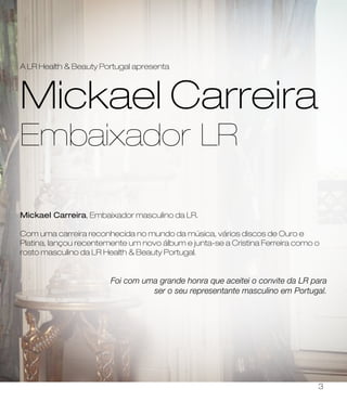 Mickael Carreira, Embaixador masculino da LR.
Com uma carreira reconhecida no mundo da música, vários discos de Ouro e
Platina, lançou recentemente um novo álbum e junta-se a Cristina Ferreira como o
rosto masculino da LR Health & Beauty Portugal.
Foi com uma grande honra que aceitei o convite da LR para
ser o seu representante masculino em Portugal.
Mickael Carreira
Embaixador LR
A LR Health & Beauty Portugal apresenta
3
 
