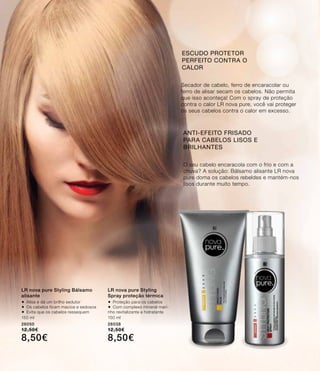 O seu cabelo encaracola com o frio e com a
chuva? A solução: Bálsamo alisante LR nova
pure doma os cabelos rebeldes e mantém-nos
lisos durante muito tempo.
Secador de cabelo, ferro de encaracolar ou
ferro de alisar secam os cabelos. Não permita
que isso aconteça! Com o spray de proteção
contra o calor LR nova pure, você vai proteger
os seus cabelos contra o calor em excesso.
ANTI-EFEITO FRISADO
PARA CABELOS LISOS E
BRILHANTES
ESCUDO PROTETOR
PERFEITO CONTRA O
CALOR
LR nova pure Styling Bálsamo
alisante
®	Alisa e dá um brilho sedutor
®	Os cabelos ficam macios e sedosos
®	Evita que os cabelos ressequem
150 ml
26050
12,50€
8,50€
LR nova pure Styling
Spray proteção térmica
®	Proteção para os cabelos
®	Com complexo mineral mari-
nho revitalizante e hidratante
150 ml
26038
12,50€
8,50€
 
