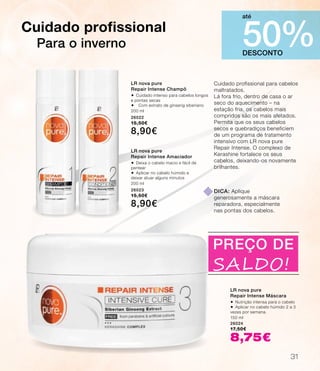 Cuidado profissional para cabelos
maltratados.
Lá fora frio, dentro de casa o ar
seco do aquecimento – na
estação fria, os cabelos mais
compridos são os mais afetados.
Permita que os seus cabelos
secos e quebradiços beneficiem
de um programa de tratamento
intensivo com LR nova pure
Repair Intense. O complexo de
Kerashine fortalece os seus
cabelos, deixando-os novamente
brilhantes.
Cuidado profissional
Para o inverno
LR nova pure
Repair Intense Máscara
®	Nutrição intensa para o cabelo
®	Aplicar no cabelo húmido 2 a 3
vezes por semana.
150 ml
26024
17,50€
8,75€
dica: Aplique
generosamente a máscara
reparadora, especialmente
nas pontas dos cabelos.
DESCONTO
50%
até
PREÇO DE
SALDO!
LR nova pure
Repair Intense Champô
®	Cuidado intenso para cabelos longos
e pontas secas
® Com extrato de ginseng siberiano
200 ml
26022
15,50€
8,90€
LR nova pure
Repair Intense Amaciador
®	Deixa o cabelo macio e fácil de
pentear
®	Aplicar no cabelo húmido e
deixar atuar alguns minutos
200 ml
26023
15,50€
8,90€
31
 