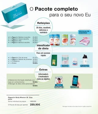 O Pacote completo
			para o seu novo Eu
®	Material de informação detalhada com
base em conhecimentos 	 Grátis
®	Manager de dieta online personalizado
	 	 Grátis
Grátis
®	2 x Figuactiv Batidos à escolha	 45,90 €
®	1 x Figuactiv Sopa à escolha	 45,90 €
®	1 x Figuactiv Vital	 45,90 €
®	1 x Figuactiv Barrita à escolha	 28,90 €
escolha de
sabores!
Grátis
Refeições
28 dias, saudável,
delicioso e
nutrido/a
Novo
®	1 x Figuactiv Chá de ervas	 25,50 €
®	1 x Figuactiv Bebida de proteínas	 49,90 €
®	1 x ProBalance	 38,50 €
®	1 x Shaker 	 Grátis
Grátis
Extras
Informada/o
motivada/o
rumo ao objetivo
&
Figuactiv Body Mission 28 Dias
80434
Soma individual de preços 326,40 €
O Pacote 28 dias por apenas 	289,90€
Intensificador
de dieta
Para um sucesso
rápido
Manager de dieta online disponível em inglês e espanhol
 