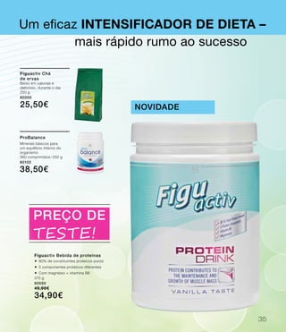 Um eficaz Intensificador de dieta –
Figuactiv Bebida de proteínas
®	80% de constituintes proteicos puros
®	5 componentes proteicos diferentes
®	Com magnésio + vitamina B6
375 g
80550
49,90€
34,90€
novidade
mais rápido rumo ao sucesso
PREÇO DE
Teste!
Figuactiv Chá
de ervas
Baixo em calorias e
delicioso, durante o dia
250 g
80205
25,50€
ProBalance
Minerais básicos para
um equilíbrio interno do
organismo
360 comprimidos / 252 g
80102
38,50€
35
 
