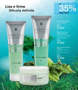 DESCONTO
35%
até
Gel corporal Algetics
Com extrato especial de
Laminaria. 150 ml
27502
22,90€
14,90€
Esfoliante de duche
corporal Algetics
Para que a sua pele absorva os
princípios ativos dos cremes
deve fazer esfoliação com
regularidade. 150 ml
27501
18,90€
12,90€
Creme para a silhueta
Algetics
Contém algas Laminaria e
Chlorella.
Para uma pele macia e lisa.
150 ml
27500
22,90€
14,90€
Lisa e firme
Silhueta definida
37
 