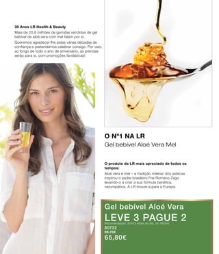 30 Anos LR Health & Beauty
Mais de 20,9 milhões de garrafas vendidas de gel
bebível de aloé vera com mel falam por si:
Queremos agradecer-lhe pelas várias décadas de
confiança e pretendemos celebrar consigo. Por isso,
ao longo de todo o ano de aniversário, as prendas
serão para si, com promoções fantásticas!
O Nº1 na LR
Gel bebível Aloé Vera Mel
O produto da LR mais apreciado de todos os
tempos:
Aloé vera e mel – a tradição milenar dos astecas
inspirou o padre brasileiro Frei Romano Zago
levando-o a criar a sua fórmula benéfica,
naturopática. A LR trouxe-a para a Europa.
Gel bebível Aloé Vera
LEVE 3 PAGUE 2Recomendação: 30ml 3 vezes ao dia. 3x 1000ml
80732
98,70€
65,80€
 