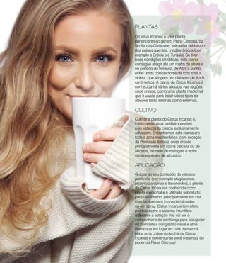 PLANTAS
O Cistus Incanus é uma planta
pertencente ao género Plana Cistrosa, da
família das Cistaceae e é nativa sobretudo
dos países quentes, mediterrânicos (por
exemplo a Grécia e a Turquia). Se tiver
boas condições climáticas, esta planta
consegue atingir até um metro de altura e
no período da floração, de Abril a Junho,
exibe umas bonitas flores de tons rosa a
violeta, que atingem um diâmetro de 4 a 6
centímetros. A planta do Cistus Incanus é
conhecida há vários séculos, nas regiões
onde cresce, como uma planta medicinal,
que é usada para tratar vários tipos de
afeções tanto internas como externas.
CULTIVO
Cultivar a planta do Cistus Incanus é,
infelizmente, uma tarefa impossível,
pois esta planta cresce exclusivamente
selvagem. Encontramos esta planta em
toda a zona mediterrânica (com exceção
da Península Ibérica), onde cresce
principalmente em rocha calcária ou de
silicatos, no meio de matagais e entre
várias espécies de arbustos.
APLICAÇÃO
Graças ao seu conteúdo de valiosos
polifenóis (por exemplo elagitaninos,
proantocianidinas e flavonóides), a planta
do Cistus Incanus é conhecida como
planta medicinal e é utilizada sobretudo
para uso interno, principalmente em chá,
mas também em forma de cápsulas
ou em spray. Cistus Incanus tem efeito
positivo sobre o sistema imunitário
e durante a estação fria, vai ser o
companheiro de confiança para o/a ajudar
no combate à congestão nasal e afins!
Basta que em lugar do café da manhã,
beba uma chávena de chá de Cistus
Incanus e convença-se você mesmo/a do
poder da Plana Cistrosa!
 