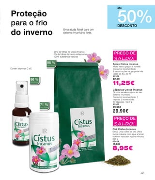 Contém Vitaminas C e E
Uma ajuda fiável para um
sistema imunitário forte.
95% de folhas de Cistus Incanus
5% de folhas de menta refrescantes
100% substância naturais
86 %
Cistus Incanus
71 %
Cistus Incanus
95 %
Cistus Incanus
Proteção
para o frio
do inverno
DESCONTO
50%
até
Spray Cistus Incanus
Muito fresco graças à hortelã.
Consumo recomendado:
3 vaporizações na garganta três
vezes ao dia. 30 ml
80326
22,50
11,25€
Cápsulas Cistus Incanus
Dê uma excelente ajuda ao seu
sistema imunitário.
Consumo recomendado: 1
cápsula 2 vezes ao dia.
60 cápsulas / 32,7 g
80325
39,90€
29,90€
Chá Cistus Incanus
Deitar uma colher de chá cheia
numa chávena com água a ferver
e deixar repousar alguns minutos.
250 g
80404
17,90€
8,95€
PREÇO DE
SALDO!
PREÇO DE
SALDO!
41
 
