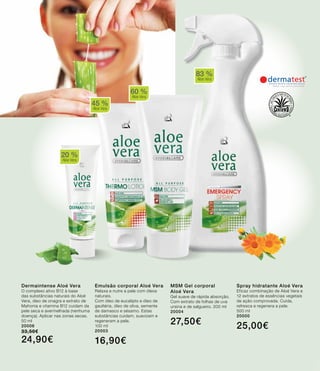 45 %
Aloe Vera
60 %
Aloe Vera
83 %
Aloe Vera
20 %
Aloe Vera
Dermaintense Aloé Vera
O complexo ativo B12 à base
das substâncias naturais do Aloé
Vera, óleo de onagra e extrato de
Mahonia e vitamina B12 cuidam da
pele seca e avermelhada (nenhuma
doença). Aplicar nas zonas secas.
50 ml
20006
33,50€
24,90€
Emulsão corporal Aloé Vera
Relaxa e nutre a pele com óleos
naturais.
Com óleo de eucalipto e óleo de
gaultéria, óleo de oliva, semente
de damasco e sésamo. Estas
substâncias cuidam, suavizam e
regeneram a pele.
100 ml
20003
16,90€
MSM Gel corporal
Aloé Vera
Gel suave de rápida absorção.
Com extrato de folhas de uva
ursina e de salgueiro. 200 ml
20004
27,50€
Spray hidratante Aloé Vera
Eficaz combinação de Aloé Vera e
12 extratos de essências vegetais
de ação comprovada. Cuida,
refresca e regenera a pele.
500 ml
20000
25,00€
 