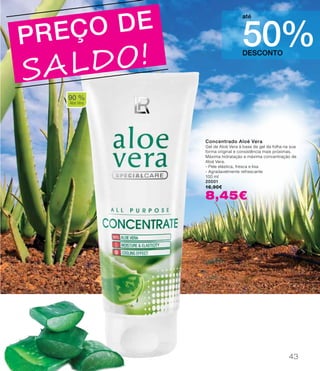 DESCONTO
50%
até
PREÇO DE
SALDO!
Concentrado Aloé Vera
Gel de Aloé Vera à base de gel da folha na sua
forma original e consistência mais próximas.
Máxima hidratação e máxima concentração de
Aloé Vera.
- Pele elástica, fresca e lisa
- Agradavelmente refrescante
100 ml
20001
16,90€
8,45€
90 %
Aloe Vera
43
 