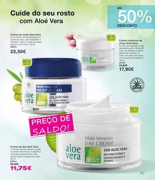 50 %
Aloe Vera
50 %
Aloe Vera
50 %
Aloe Vera
PREÇO DE
SALDO!
Creme de dia Aloé Vera
O extrato de kiwi refresca a pele
e contém Vitamina C. A pele fica
hidratada durante todo o dia.
Aplicar após a limpeza do rosto.
50 ml
20014
23,50€
11,75€
Creme contorno de
olhos Aloé Vera
Extrato de magnólia cuida
delicadamente e Haloxyl®
reduz as olheiras e papos.
Aplicar de manhã e à
noite, em redor dos olhos,
com suaves pancadinhas.
15 ml
20018
22,50€
17,90€
Creme de noite Aloé Vera
Com extrato de oliva biológico e
azeite de oliva, que revitalizam e
hidratam. Aplicar todas as noites
sobre o rosto limpo. 50 ml
20015
23,50€
Cuide do seu rosto
com Aloé Vera
DESCONTO
50%
até
45
 