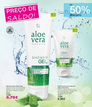 40 %
Aloe Vera
35 %
Aloe Vera
PREÇO DE
SALDO! DESCONTO
50%
até
Gel de duche Aloé Vera
Limpeza suave e em profundidade
durante o duche. Com extrato de
chá branco. Refresca e hidrata.
200 ml
20030
11,50€
5,75€
Creme extra rico para as
mãos Aloé Vera
Para um cuidado intensivo. Com
óleo de amêndoas. É rapidamente
absorvido pela pele, que fica
hidratada e macia. 75 ml
20118
11,50€
6,90€
47
 