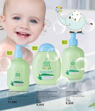 30 %
Aloe Vera
30 %
Aloe Vera
Champô Aloé Vera
• 30% de aloé vera
• Limpeza suave e delicada
• Torna o cabelo fácil de pentear
250 ml
20215
11,50€
8,90€
Espuma de banho Aloé Vera
• 30% de aloé vera
• Para um banho delicado
• Agentes espumantes suaves, não
resseca a pele do bebé
200 ml
20211
11,50€
8,90€
30 %
Aloe Vera
Creme de lavagem Aloé Vera
• 30% de aloé vera
• Limpeza suave e delicada
• Protege a pele sensível do bebé
250 ml
20213
11,50€
 