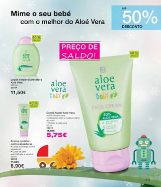40 %
Aloe Vera
DESCONTO
50%
até
Creme facial Aloé Vera
• 40% de aloé vera
• Adequado para o cuidado diário
do rosto
• Hidrata a pele seca
50 ml
20210
11,50€
5,75€
Mime o seu bebé
com o melhor do Aloé Vera
PREÇO DE
SALDO!
40 %
Aloe Vera
Loção corporal protetora
Aloé Vera
200 ml
20214
11,50€
Creme protetor
contra assaduras
• Cuida e protege contra
assaduras
• Cuida da pele
avermelhada e sensível
100 m
20212
11,50€
8,90€
40 %
Aloe Vera
49
 