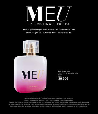 As características de Cristina Ferreira capturadas numa essência
muito pessoal que revela toda a personalidade da apresentadora.
O encanto começa com notas de benzoína, doce ládano e a cítrica bergamota. Na nota de coração revela-
se toda a elegância feminina, com a rosa, jasmim e flor de laranjeira, terminando com eflúvios marcantes de
patchouli, baunilha e âmbar seco. Um aroma cativante e irresistível, feito à imagem da própria Cristina.
Meu, o primeiro perfume usado por Cristina Ferreira
Pura elegância. Autenticidade. Versatilidade.
Eau de Parfum
“Meu” by Cristina Ferreira
50 ml
30120
39,90€
5
 