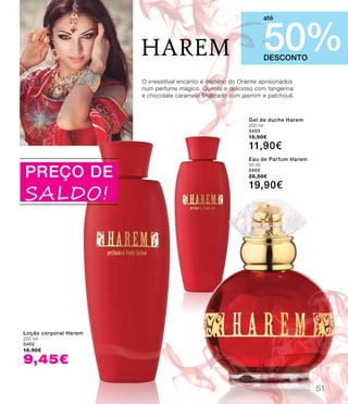 harem
PREÇO DE
SALDO!
DESCONTO
50%
até
Loção corporal Harem
200 ml
3402
18,90€
9,45€
Gel de duche Harem
200 ml
3403
15,90€
11,90€
Eau de Parfum Harem
50 ml
3400
28,50€
19,90€
O irresistível encanto e mistério do Oriente aprisionados
num perfume mágico. Quente e delicioso com tangerina
e chocolate caramelo finalizado com jasmim e patchouli.
51
 