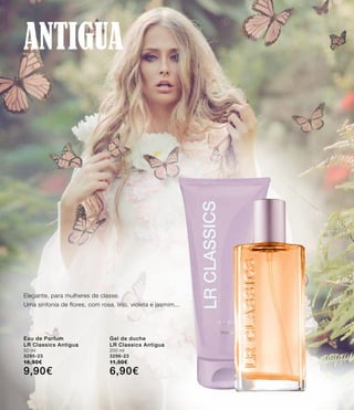 Antigua
Elegante, para mulheres de classe.
Uma sinfonia de flores, com rosa, lírio, violeta e jasmim...
Eau de Parfum
LR Classics Antigua
50 ml
3295-23
16,90€
9,90€
Gel de duche
LR Classics Antigua
200 ml
3296-23
11,50€
6,90€
 