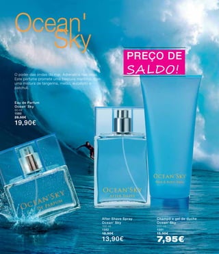 Ocean'
Sky
After Shave Spray
Ocean‘ Sky
100 ml
1582
18,90€
13,90€
Champô e gel de duche
Ocean‘ Sky
200 ml
1581
15,90€
7,95€
Eau de Parfum
Ocean‘ Sky
50 ml
1580
28,50€
19,90€
PREÇO DE
SALDO!O poder das ondas do mar. Adrenalina nas veias.
Este perfume promete uma frescura marítima, com
uma mistura de tangerina, melão, eucalipto e
patchuli.
 