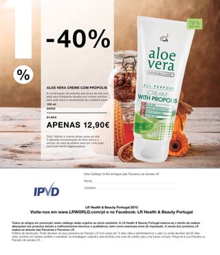 A LR é membro do IPVD:
Instituto Português de Venda Direta
%
Aloe Vera creme com própolis
A combinação de própolis dos favos de mel com
aloé vera hidratante resulta num creme nutritivo
para pele seca e necessitada de cuidados espe
100 ml
20002
21,50 €
apenas 12,90€
Dica: Aplicar o creme várias vezes ao dia!
A elevada concentração de Aloé Vera e o
extrato de cera de abelha exercem uma ação
particularmente regeneradora.
-40%
79 %
Aloe Vera
LR Health & Beauty Portugal 2015
Visite-nos em www.LRWORLD.com/pt e no Facebook: LR Health & Beauty Portugal
Todos os artigos em promoção neste catálogo estão sujeitos ao stock existente. A LR Health & Beauty Portugal reserva-se o direito de realizar
alterações nos produtos devido a melhoramentos técnicos e qualitativos, bem como eventuais erros de impressão. A venda dos produtos LR
realiza-se através das Parceiras e Parceiros LR.
Política de devolução: Pode devolver os seus produtos ao Parceiro LR num prazo de 15 dias úteis e reembolsamos o valor ou pode devolver até 60 dias
úteis, produto em estado perfeito e vendável, na embalagem original e será emitida uma nota de crédito para uma futura compra. Pergunte à sua Parceira ou
Parceiro de vendas LR.
Este Catálogo foi-lhe entregue pela Parceira/o de Vendas LR:
Nome:
Contacto:
 
