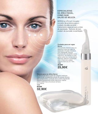 Cuidado para as rugas
Serox
Concentrado intensivo para uso
específico sobre as rugas de
expressão. Emulsão inovadora
com Argireline®, Gatuline
Expression® e Dynalift® e ácido
hialurónico. De manhã e à noite,
aplicar antes dos cremes diários
habituais. Ideal em combinação
com o Creme de cuidado
intensivo Serox by LR. 15ml
1436
39,90€
25,90€
SEROX by LR é um inovador
conceito de produtos para o
cuidado da pele sensível –
inteiramente especial para a área
de expressão. Texturas de luxo
cuidam da sua pele na perfeição.
especialistas
da área facial,
como num
salão de beleza
Discos para os olhos Serox
Os discos são feitos a partir de colagénio liofilizado.
Estes só são humedecidos através da solução ativante.
Sem conservantes. A solução ativa contém Argireline®,
Gatuline Expression® e ácido hialurónico. Aplicar
sobre a pele limpa uma vez por semana.
4 x 2 discos
1435
46,90€
32,90€
 
